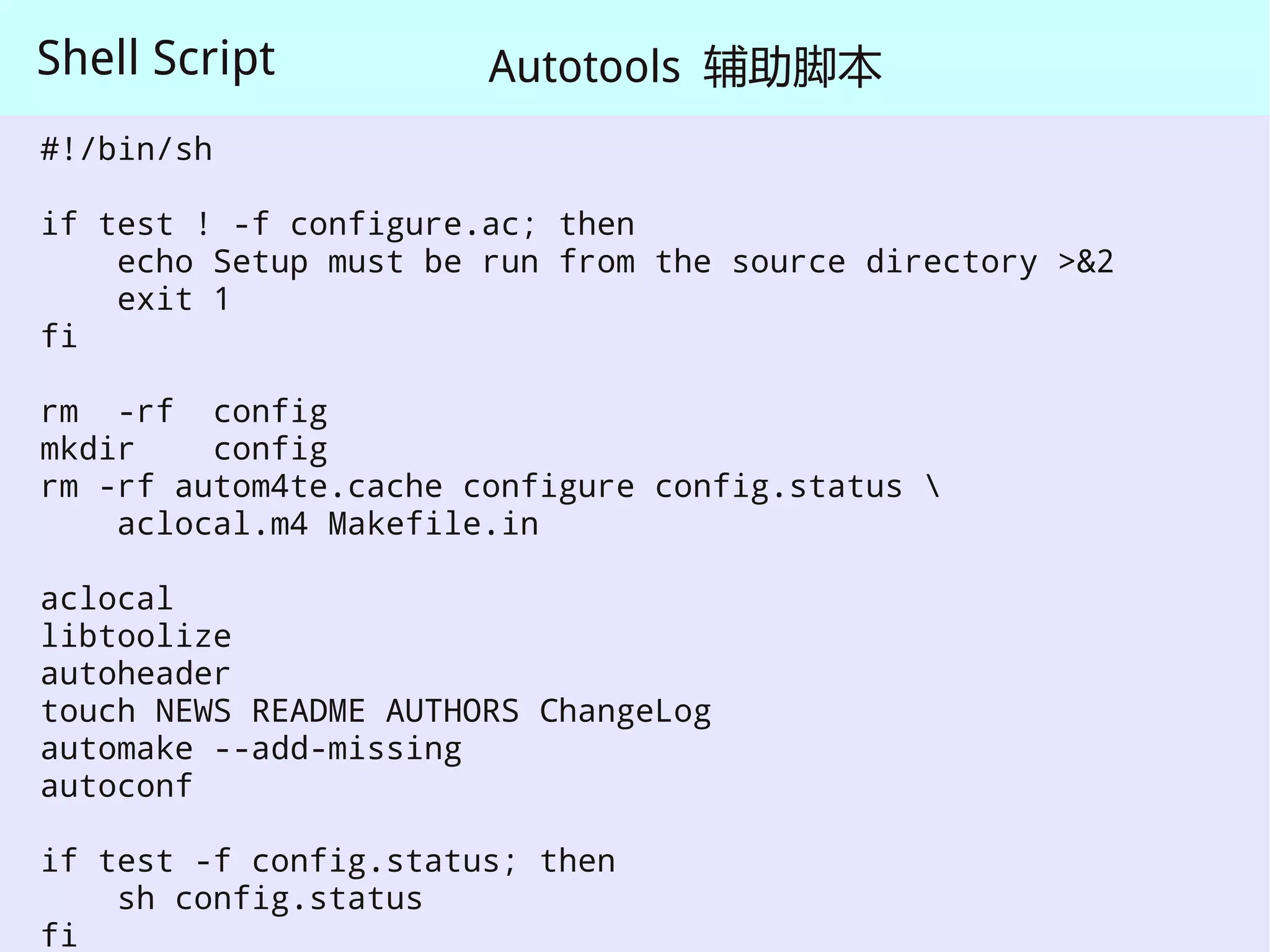 Shell Script           Autotools 辅助脚本
#!/bin/sh

if test ! -f configure.ac; then
    echo Setup must be run from the source directory >&2
    exit 1
fi

rm -rf config
mkdir    config
rm -rf autom4te.cache configure config.status 
    aclocal.m4 Makefile.in

aclocal
libtoolize
autoheader
touch NEWS README AUTHORS ChangeLog
automake --add-missing
autoconf

if test -f config.status; then
    sh config.status
fi
 