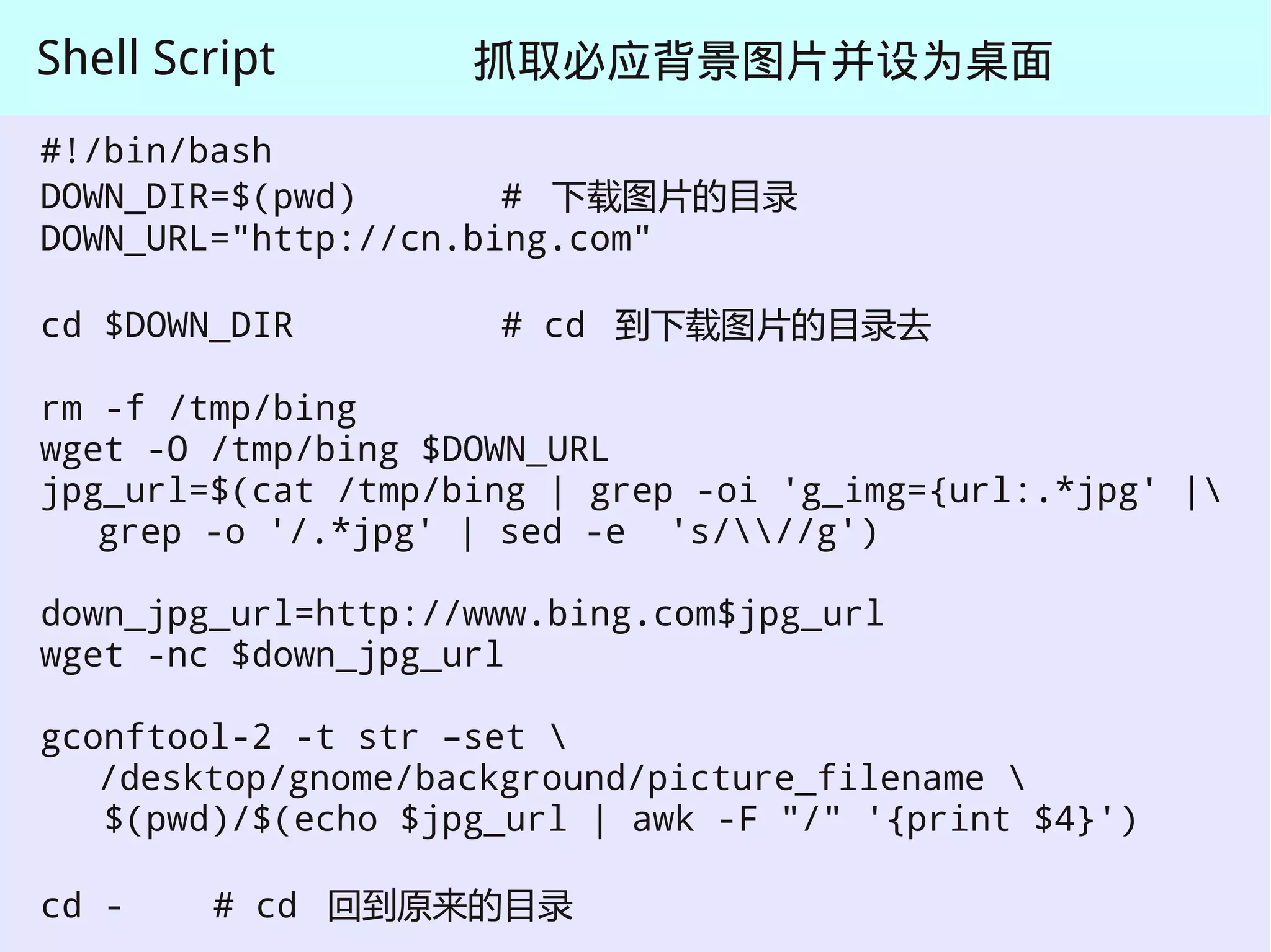 Shell Script        抓取必应背景图片并设为桌面
#!/bin/bash
DOWN_DIR=$(pwd)       # 下载图片的目录
DOWN_URL="http://cn.bing.com"

cd $DOWN_DIR         # cd 到下载图片的目录去

rm -f /tmp/bing
wget -O /tmp/bing $DOWN_URL
jpg_url=$(cat /tmp/bing | grep -oi 'g_img={url:.*jpg' |
   grep -o '/.*jpg' | sed -e 's///g')

down_jpg_url=http://www.bing.com$jpg_url
wget -nc $down_jpg_url

gconftool-2 -t str –set 
   /desktop/gnome/background/picture_filename 
   $(pwd)/$(echo $jpg_url | awk -F "/" '{print $4}')

cd -    # cd 回到原来的目录
 
