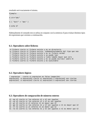resultado será exactamente el mismo.
Ejemplo:
$ str="abc"
$ [ "$str" = "abc" ]
$ echo $?
Habitualmente el comando test se utiliza en conjunto con la sentencia if para evaluar distintos tipos
de expresiones que veremos a continuación.
6.1. Operadores sobre ficheros
-d fichero cierto si fichero existe y es un directorio
-e fichero cierto si fichero existe, independientemente del tipo que sea
-f fichero cierto si fichero existe y es un fichero normal
-r fichero cierto si fichero existe y se puede leer
-s fichero cierto si fichero existe y tiene tamaño mayor que cero
-w fichero cierto si fichero existe y es se puede escribir sobre él
-x fichero cierto si fichero existe y es ejecutable
6.2. Operadores lógicos
! expresion cierto si expresion es falsa (negación)
expresion1 -a expresion2 cierto si expresion1 y expresion2 son ciertas
expresion1 -o expresion2 cierto si expresion1 o expresion2 son ciertas
6.3. Operadores de comparación de números enteros
n1 -eq n2 cierto si los enteros n1 y n2 son iguales
n1 -ne n2 cierto si los enteros n1 y n2 no son iguales
n1 -gt n2 cierto si el enteros n1 es mayor que n2
n1 -ge n2 cierto si los enteros n1 y n2 son iguales o n1 es mayor que n2
n1 -lt n2 cierto si el enteros n1 es menor que n2
n1 -le n2 cierto si los enteros n1 y n2 son iguales o n1 es menor que n2
 