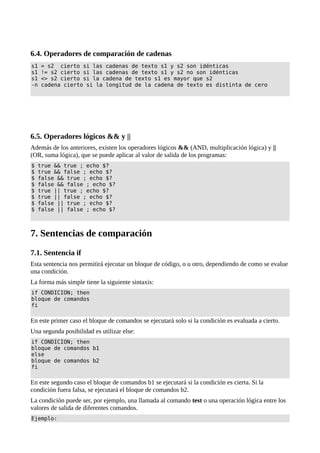 6.4. Operadores de comparación de cadenas
s1 = s2 cierto si las cadenas de texto s1 y s2 son idénticas
s1 != s2 cierto si las cadenas de texto s1 y s2 no son idénticas
s1 <> s2 cierto si la cadena de texto s1 es mayor que s2
-n cadena cierto si la longitud de la cadena de texto es distinta de cero
6.5. Operadores lógicos && y ||
Además de los anteriores, existen los operadores lógicos && (AND, multiplicación lógica) y ||
(OR, suma lógica), que se puede aplicar al valor de salida de los programas:
$ true && true ; echo $?
$ true && false ; echo $?
$ false && true ; echo $?
$ false && false ; echo $?
$ true || true ; echo $?
$ true || false ; echo $?
$ false || true ; echo $?
$ false || false ; echo $?
7. Sentencias de comparación
7.1. Sentencia if
Esta sentencia nos permitirá ejecutar un bloque de código, o u otro, dependiendo de como se evalue
una condición.
La forma más simple tiene la siguiente sintaxis:
if CONDICION; then
bloque de comandos
fi
En este primer caso el bloque de comandos se ejecutará solo si la condición es evaluada a cierto.
Una segunda posibilidad es utilizar else:
if CONDICION; then
bloque de comandos b1
else
bloque de comandos b2
fi
En este segundo caso el bloque de comandos b1 se ejecutará si la condición es cierta. Si la
condición fuera falsa, se ejecutará el bloque de comandos b2.
La condición puede ser, por ejemplo, una llamada al comando test o una operación lógica entre los
valores de salida de diferentes comandos.
Ejemplo:
 