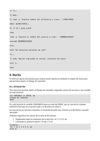 1) ls;;
2) pwd;;
3) read -p "Ingrese nombre del directorio a crear: " DIRECTORIO
mkdir $DIRECTORIO;;
4) if id | grep uid=0
then
read -p "Ingrese el nombre del usuario a crear: " NOMBREUSUARIO
useradd $NOMBREUSUARIO
else
echo "Se necesitan permisos de root"
fi;;
*) echo "Opción ingresada no valida, intentelo de nuevo"
exit 1;;
esac
8. Bucles
El shell nos aporta mecanismos para realizar tareas repetitivas mediante el empleo de estructuras
que permiten repetir un bloque de comandos.
8.1. El bucle for
Esta estructura permite repetir un bloque de comandos asignando valores de una serie a una variable
en cada iteración.
for VARIABLE in SERIE; do
bloque de comandos
done
En cada iteración la variable VARIABLE toma un valor de SERIE, que en caso de no contener
elementos hará que no se ejecute nada y se devuelva un valor 0.
En caso de que se ejecuten comandos, el resultado devuelto tras el bucle es el del último comando
ejecutado.
Podemos especificar los valores de la serie de dos formas:
• Nombrando todos los elementos de la serie:for i in 1 2 3 4 5; do
• Utilizando la sentencia seq:for i in seq 1 5; do
Ejemplos:
for i in 1 2 3 4 5; do
echo $i
 