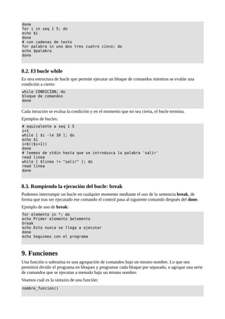 done
for i in seq 1 5; do
echo $i
done
# con cadenas de texto
for palabra in uno dos tres cuatro cinco; do
echo $palabra
done
8.2. El bucle while
Es otra estructura de bucle que permite ejecutar un bloque de comandos mientras se evalúe una
condición a cierto:
while CONDICION; do
bloque de comandos
done
Cada iteración se evalua la condición y en el momento que no sea cierta, el bucle termina.
Ejemplos de bucles:
# equivalente a seq 1 5
i=1
while [ $i -le 10 ]; do
echo $i
i=$(($i+1))
done
# leemos de stdin hasta que se introduzca la palabra 'salir'
read linea
while [ $linea != "salir" ]; do
read linea
done
8.3. Rompiendo la ejecución del bucle: break
Podemos interrumpir un bucle en cualquier momento mediante el uso de la sentencia break, de
forma que tras ser ejecutado ese comando el control pasa al siguiente comando después del done.
Ejemplo de uso de break:
for elemento in *; do
echo Primer elemento $elemento
break
echo Esto nunca se llega a ejecutar
done
echo Seguimos con el programa
9. Funciones
Una función o subrutina es una agrupación de comandos bajo un mismo nombre. Lo que nos
permitirá dividir el programa en bloques y programar cada bloque por separado, o agrupar una serie
de comandos que se ejecutan a menudo bajo un mismo nombre.
Veamos cuál es la sintaxis de una función:
nombre_funcion()
 