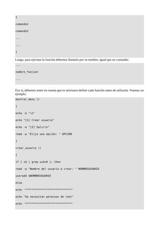 {
comando1
comando2
...
...
}
Luego, para ejecutar la función debemos llamarla por su nombre, igual que un comando:
...
nombre_funcion
...
Eso sí, debemos tener en cuenta que es necesario definir cada función antes de utilizarla. Veamos un
ejemplo:
mostrar_menu ()
{
echo -e "n"
echo "[1] Crear usuario"
echo -e "[2] Salirn"
read -p "Elija una opción: " OPCION
}
crear_usuario ()
{
if [ id | grep uid=0 ]; then
read -p "Nombre del usuario a crear: " NOMBREUSUARIO
useradd $NOMBREUSUARIO
else
echo '*****************************'
echo "Se necesitan permisos de root"
echo '*****************************'
 