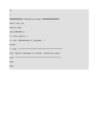 fi
}
############# Programa principal #################
while true; do
mostrar_menu
case $OPCION in
1) crear_usuario ;;
2) echo "Abandonando el programa..."
break;;
*) echo '********************************************'
echo "Opción ingresada no valida, intente de nuevo"
echo '********************************************';;
esac
done
 