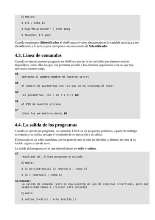Ejemplos:
$ i=1 ; echo $i
$ msg="Mola mundo!" ; echo $msg
$ fu=echo; $fu goo!
Cuando empleamos $identificador el shell busca el valor almacenado en la variable asociada a ese
identificador y lo utiliza para reemplazar esa ocurrencia de $identificador.
4.3. Linea de comandos
Cuando se ejecuta nuestro programa en shell hay una serie de variables que siempre estarán
disponibles, entre ellas las que nos permiten acceder a los distintos argumentos con los que fue
ejecutado nuestro script.
$0
contiene el nombre nombre de nuestro script
$#
el número de parámetros con los que se ha invocado al shell
$n
los parámetros, con n de 1 a 9 (a $#)
$$
el PID de nuestro proceso
$*
todos los parámetros menos $0
4.4. La salida de los programas
Cuando se ejecuta un programa, un comando UNIX es un programa, podemos, a parte de redirigir
su entrada y su salida, recoger el resultado de su ejecución y su salida.
El resultado es un valor numérico, por lo general cero si todo ha ido bien, y distinto de cero si ha
habido alguna clase de error.
La salida del programa es lo que obtendríamos en stdin y stdout.
$?
resultado del último programa ejecutado
Ejemplo:
$ ls pirulotropical 2> /dev/null ; echo $?
$ ls > /dev/null ; echo $?
$(comando)
la salida de comando (esto es equivalente al uso de comillas invertidas, pero por
simplicidad vamos a utilizar esta versión)
Ejemplo:
$ salida_ls=$(ls) ; echo $salida_ls
 