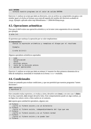 exit ENTERO
termina nuestro programa con el valor de salida ENTERO
Ejercicio 1: realizar un script que dado un directorio, cree un archivo tar comprimido con gzip y con
nombre igual a la fecha en formato yyyy-mm-dd seguido del nombre del directorio acabado en
.tar.gz. Ejemplo: aplicado sobre tmp obtendríamos -> 2004-04-03tmp.tar.gz.
4.5. Operaciones aritméticas
Para que el shell evalue una operación aritmética y no la tome como argumentos de un comando,
por ejemplo:
$ echo 1+1
Si queremos que sustituya la operación por su valor emplearemos:
$((expresión))
evalua la expresión aritmética y reemplaza el bloque por el resultado
Ejemplo:
$ echo $((1+1))
Algunos operadores aritméticos soportados:
+ suma
* mutiplicación
- resta
/ división entera
% resto de la división entera
( ) agrupar operaciones
Ejercicio 2: realizar un script que dado un número 'n' muestre los diez primeros elementos de su
tabla de multiplicar, mostrando el resultado en la forma: i x n = resultado.
4.6. Condicionales
Existe un comando para evaluar condiciones, y que nos permitirá que nuestros programas "tomen
decisiones":
test expresion
[ expresion ]
Este comando evalua expresion, y si evalua a cierto, devuelve cero (true), o en otro caso 1 (false).
Si no hay expresión, test siempre devuelve falso. Este comportamiento puede ser algo confuso, ya
en lógica los valores cierto y falso suelen ser al contrario.
test soporta gran cantidad de operadores, algunos son:
-d fichero
cierto si fichero existe y es un directorio
-e fichero
cierto si fichero existe, independientemente del tipo que sea
-f fichero
cierto si fichero existe y es un fichero normal
-r fichero
cierto si fichero existe y se puede leer
-s fichero
 
