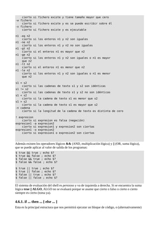 cierto si fichero existe y tiene tamaño mayor que cero
-w fichero
cierto si fichero existe y es se puede escribir sobre él
-x fichero
cierto si fichero existe y es ejecutable
n1 -eq n2
cierto si los enteros n1 y n2 son iguales
n1 -ne n2
cierto si los enteros n1 y n2 no son iguales
n1 -gt n2
cierto si el enteros n1 es mayor que n2
n1 -ge n2
cierto si los enteros n1 y n2 son iguales o n1 es mayor
que n2
n1 -lt n2
cierto si el enteros n1 es menor que n2
n1 -le n2
cierto si los enteros n1 y n2 son iguales o n1 es menor
que n2
s1 = s2
cierto si las cadenas de texto s1 y s2 son idénticas
s1 != s2
cierto si las cadenas de texto s1 y s2 no son idénticas
s1 < s2
cierto si la cadena de texto s1 es menor que s2
s1 > s2
cierto si la cadena de texto s1 es mayor que s2
-n cadena
cierto si la longitud de la cadena de texto es distinta de cero
! expresion
cierto si expresion es falsa (negación)
expresion1 -a expresion2
cierto si expresion1 y expresion2 son ciertas
expresion1 -o expresion2
cierto si expresion1 o expresion2 son ciertas
Además existen los operadores lógicos && (AND, multiplicación lógica) y || (OR, suma lógica),
que se puede aplicar al valor de salida de los programas:
$ true && true ; echo $?
$ true && false ; echo $?
$ false && true ; echo $?
$ false && false ; echo $?
$ true || true ; echo $?
$ true || false ; echo $?
$ false || true ; echo $?
$ false || false ; echo $?
El sistema de evaluación del shell es perezoso y va de izquierda a derecha. Si se encuentra la suma
lógica true || ALGO, ALGO no se evaluará porque se asume que cierto o falso o cierto o cierto
siempre es cierto (toma ya).
4.6.1. if ... then ... [ else ... ]
Esta es la principal estructura que nos permitirá ejecutar un bloque de código, o (alternativamente)
 