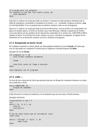 # lo mismo pero con palabras
for palabra in uno dos tres cuatro cinco; do
echo $palabra
done
Ejercicio 4: realizar un script que dado un número 'n' muestre los diez primeros elementos de su
tabla de multiplicar, mostrando el resultado en la forma: i x n = resultado. Emplear un bucle y seq
(si está disponible). Si no se proporciona un número, mostrar como se usa el programa.
Ejercicio 5: realizar un script que dado una lista de directorios, cree un archivo tar comprimido con
gzip con nombre igual a la fecha en formato yyyy-mm-dd.tar.gz. Además se generará un fichero
yyyy-mm-dd.lst con los nombres de los directorios contenidos en el archivo tar, UNO POR LINEA
usando un bucle. Si el fichero lst existe, mostrar un error y terminar el programa. Si alguno de los
elementos no es un directorio, mostrar un error y finalizar el programa.
4.7.2. Rompiendo un bucle: break
En cualquier momento un bucle puede ser interrumpido mediante el uso de break, de forma que
tras ser ejecutado ese comando el control pasa al siguiente comando después del done.
Ejemplo de uso de break:
for elemento in *; do
echo Primer elemento $elemento
break
echo Esto nunca se llega a ejecutar
done
echo Seguimos con el programa
4.7.3. while ...
Se trata de otra estructura de bucle que permite ejecutar un bloque de comandos mientras se evalue
una condición a cierto:
while CONDICION; do
bloque de comandos
done
Cada iteración se evalua la condición y en el momento que no sea cierta, el bucle termina.
Ejemplos de bucles:
# equivalente a seq 1 5
i=1
while [ $i -lt 6 ]; do
echo $i
i=$(($i+1))
done
# lee de stdin hasta que se introduzca 'quit'
read linea
while [ "$linea" != "quit" ]; do
read linea
done
 