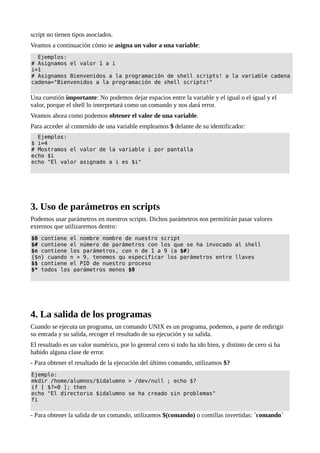 script no tienen tipos asociados.
Veamos a continuación cómo se asigna un valor a una variable:
Ejemplos:
# Asignamos el valor 1 a i
i=1
# Asignamos Bienvenidos a la programación de shell scripts! a la variable cadena
cadena="Bienvenidos a la programación de shell scripts!"
Una cuestión importante: No podemos dejar espacios entre la variable y el igual o el igual y el
valor, porque el shell lo interpretará como un comando y nos dará error.
Veamos ahora como podemos obtener el valor de una variable.
Para acceder al contenido de una variable empleamos $ delante de su identificador:
Ejemplos:
$ i=4
# Mostramos el valor de la variable i por pantalla
echo $i
echo "El valor asignado a i es $i"
3. Uso de parámetros en scripts
Podemos usar parámetros en nuestros scripts. Dichos parámetros nos permitirán pasar valores
externos que utilizaremos dentro:
$0 contiene el nombre nombre de nuestro script
$# contiene el número de parámetros con los que se ha invocado al shell
$n contiene los parámetros, con n de 1 a 9 (a $#)
{$n} cuando n > 9, tenemos qu especificar los parámetros entre llaves
$$ contiene el PID de nuestro proceso
$* todos los parámetros menos $0
4. La salida de los programas
Cuando se ejecuta un programa, un comando UNIX es un programa, podemos, a parte de redirigir
su entrada y su salida, recoger el resultado de su ejecución y su salida.
El resultado es un valor numérico, por lo general cero si todo ha ido bien, y distinto de cero si ha
habido alguna clase de error.
- Para obtener el resultado de la ejecución del último comando, utilizamos $?
Ejemplo:
mkdir /home/alumnos/$idalumno > /dev/null ; echo $?
if [ $?=0 ]; then
echo "El directorio $idalumno se ha creado sin problemas"
fi
- Para obtener la salida de un comando, utilizamos $(comando) o comillas invertidas: `comando`
 