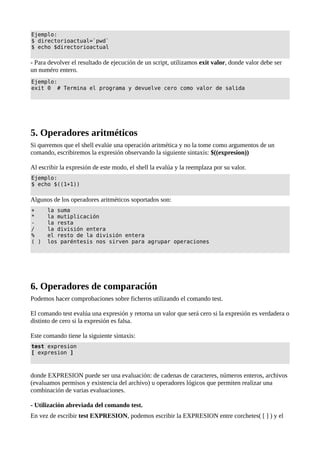 Ejemplo:
$ directorioactual=`pwd`
$ echo $directorioactual
- Para devolver el resultado de ejecución de un script, utilizamos exit valor, donde valor debe ser
un numéro entero.
Ejemplo:
exit 0 # Termina el programa y devuelve cero como valor de salida
5. Operadores aritméticos
Si queremos que el shell evalúe una operación aritmética y no la tome como argumentos de un
comando, escribiremos la expresión observando la siguiente sintaxis: $((expresion))
Al escribir la expresión de este modo, el shell la evalúa y la reemplaza por su valor.
Ejemplo:
$ echo $((1+1))
Algunos de los operadores aritméticos soportados son:
+ la suma
* la mutiplicación
- la resta
/ la división entera
% el resto de la división entera
( ) los paréntesis nos sirven para agrupar operaciones
6. Operadores de comparación
Podemos hacer comprobaciones sobre ficheros utilizando el comando test.
El comando test evalúa una expresión y retorna un valor que será cero si la expresión es verdadera o
distinto de cero si la expresión es falsa.
Este comando tiene la siguiente sintaxis:
test expresion
[ expresion ]
donde EXPRESION puede ser una evaluación: de cadenas de caracteres, números enteros, archivos
(evaluamos permisos y existencia del archivo) u operadores lógicos que permiten realizar una
combinación de varias evaluaciones.
- Utilización abreviada del comando test.
En vez de escribir test EXPRESION, podemos escribir la EXPRESION entre corchetes( [ ] ) y el
 