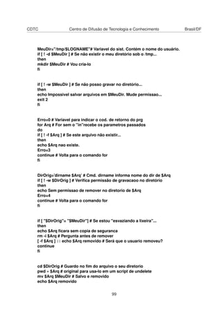 CDTC Centro de Difusão de Tecnologia e Conhecimento Brasil/DF
MeuDir="/tmp/$LOGNAME"# Variavel do sist. Contém o nome do usuário.
if [ ! -d $MeuDir ] # Se não existir o meu diretório sob o /tmp...
then
mkdir $MeuDir # Vou cria-lo
ﬁ
if [ ! -w $MeuDir ] # Se não posso gravar no diretório...
then
echo Impossivel salvar arquivos em $MeuDir. Mude permissao...
exit 2
ﬁ
Erro=0 # Variavel para indicar o cod. de retorno do prg
for Arq # For sem o "in"recebe os parametros passados
do
if [ ! -f $Arq ] # Se este arquivo não existir...
then
echo $Arq nao existe.
Erro=3
continue # Volta para o comando for
ﬁ
DirOrig=’dirname $Arq’ # Cmd. dirname informa nome do dir de $Arq
if [ ! -w $DirOrig ] # Veriﬁca permissão de gravacaoo no diretório
then
echo Sem permissao de remover no diretorio de $Arq
Erro=4
continue # Volta para o comando for
ﬁ
if [ "$DirOrig"= "$MeuDir"] # Se estou "esvaziando a lixeira"...
then
echo $Arq ﬁcara sem copia de seguranca
rm -i $Arq # Pergunta antes de remover
[ -f $Arq ] || echo $Arq removido # Será que o usuario removeu?
continue
ﬁ
cd $DirOrig # Guardo no ﬁm do arquivo o seu diretorio
pwd » $Arq # original para usa-lo em um script de undelete
mv $Arq $MeuDir # Salvo e removido
echo $Arq removido
99
 