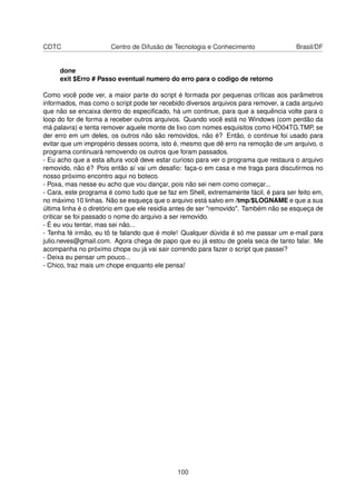 CDTC Centro de Difusão de Tecnologia e Conhecimento Brasil/DF
done
exit $Erro # Passo eventual numero do erro para o codigo de retorno
Como você pode ver, a maior parte do script é formada por pequenas críticas aos parâmetros
informados, mas como o script pode ter recebido diversos arquivos para remover, a cada arquivo
que não se encaixa dentro do especiﬁcado, há um continue, para que a sequência volte para o
loop do for de forma a receber outros arquivos. Quando você está no Windows (com perdão da
má palavra) e tenta remover aquele monte de lixo com nomes esquisitos como HD04TG.TMP, se
der erro em um deles, os outros não são removidos, não é? Então, o continue foi usado para
evitar que um impropério desses ocorra, isto é, mesmo que dê erro na remoção de um arquivo, o
programa continuará removendo os outros que foram passados.
- Eu acho que a esta altura você deve estar curioso para ver o programa que restaura o arquivo
removido, não é? Pois então aí vai um desaﬁo: faça-o em casa e me traga para discutirmos no
nosso próximo encontro aqui no boteco.
- Poxa, mas nesse eu acho que vou dançar, pois não sei nem como começar...
- Cara, este programa é como tudo que se faz em Shell, extremamente fácil, é para ser feito em,
no máximo 10 linhas. Não se esqueça que o arquivo está salvo em /tmp/$LOGNAME e que a sua
última linha é o diretório em que ele residia antes de ser "removido". Também não se esqueça de
criticar se foi passado o nome do arquivo a ser removido.
- É eu vou tentar, mas sei não...
- Tenha fé irmão, eu tô te falando que é mole! Qualquer dúvida é só me passar um e-mail para
julio.neves@gmail.com. Agora chega de papo que eu já estou de goela seca de tanto falar. Me
acompanha no próximo chope ou já vai sair correndo para fazer o script que passei?
- Deixa eu pensar um pouco...
- Chico, traz mais um chope enquanto ele pensa!
100
 
