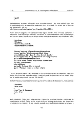 CDTC Centro de Difusão de Tecnologia e Conhecimento Brasil/DF
.
$ tput it
8
Neste exemplo, eu recebi o tamanho inicial da <TAB> ( Initial T ab), mas me diga: para que
eu quero saber isso? Se você quiser saber tudo sobre o comando tput (e olha que é coisa que
não acaba mais), veja em:
http://www.cs.utah.edu/dept/old/texinfo/tput/tput.html#SEC4.
Vamos fazer um programa bem fácil para mostrar alguns atributos deste comando. É o famoso e
famigerado Alô Mundo só que esta frase será escrita no centro da tela e em vídeo reverso e após
isso, o cursor voltará para a posição em que estava antes de escrever esta tão criativa frase. Veja:
$ cat alo.sh
#!/bin/bash
# Script bobo para testar
# o comando tput (versao 1)
Colunas=’tput cols’ # Salvando quantidade colunas
Linhas=’tput lines’ # Salvando quantidade linhas
Linha=$((Linhas / 2)) # Qual eh a linha do meio da tela?
Coluna=$(((Colunas - 9) / 2)) # Centrando a mensagem na tela
tput sc # Salvando posicao do cursor
tput cup $Linha $Coluna # Posicionando para escrever
tput rev # Video reverso
echo Alô Mundo
tput sgr0 # Restaura video ao normal
tput rc # Restaura cursor aa posição original
Como o programa já está todo comentado, acho que a única explicação necessária seria para
a linha em que é criada a variável Coluna e o estranho ali é aquele número 9, mas ele é o tama-
nho da cadeia que pretendo escrever (Alô Mundo).
Desta forma este programa somente conseguiria centrar cadeias de 9 caracteres, mas veja isso:
$ var=Papo
$ echo $#var
4
$ var="Papo de Botequim"
$ echo $#var
16
Ahhh, melhorou! Então, agora sabemos que a construção $#variavel devolve a quantidade de
caracteres de variável. Assim sendo, vamos otimizar o nosso programa para que ele escreva
em vídeo reverso, no centro da tela a cadeia passada como parâmetro e depois o cursor volte à
102
 