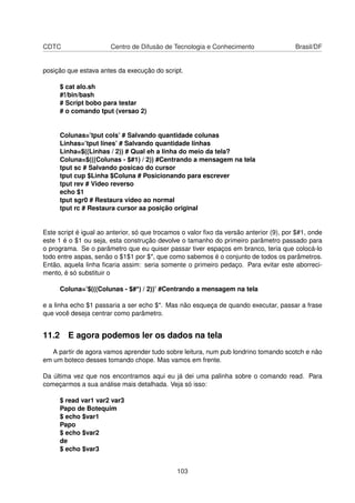 CDTC Centro de Difusão de Tecnologia e Conhecimento Brasil/DF
posição que estava antes da execução do script.
$ cat alo.sh
#!/bin/bash
# Script bobo para testar
# o comando tput (versao 2)
Colunas=’tput cols’ # Salvando quantidade colunas
Linhas=’tput lines’ # Salvando quantidade linhas
Linha=$((Linhas / 2)) # Qual eh a linha do meio da tela?
Coluna=$(((Colunas - $#1) / 2)) #Centrando a mensagem na tela
tput sc # Salvando posicao do cursor
tput cup $Linha $Coluna # Posicionando para escrever
tput rev # Video reverso
echo $1
tput sgr0 # Restaura video ao normal
tput rc # Restaura cursor aa posição original
Este script é igual ao anterior, só que trocamos o valor ﬁxo da versão anterior (9), por $#1, onde
este 1 é o $1 ou seja, esta construção devolve o tamanho do primeiro parâmetro passado para
o programa. Se o parâmetro que eu quiser passar tiver espaços em branco, teria que colocá-lo
todo entre aspas, senão o $1$1 por $*, que como sabemos é o conjunto de todos os parâmetros.
Então, aquela linha ﬁcaria assim: seria somente o primeiro pedaço. Para evitar este aborreci-
mento, é só substituir o
Coluna=’$(((Colunas - $#*) / 2))’ #Centrando a mensagem na tela
e a linha echo $1 passaria a ser echo $*. Mas não esqueça de quando executar, passar a frase
que você deseja centrar como parâmetro.
11.2 E agora podemos ler os dados na tela
A partir de agora vamos aprender tudo sobre leitura, num pub londrino tomando scotch e não
em um boteco desses tomando chope. Mas vamos em frente.
Da última vez que nos encontramos aqui eu já dei uma palinha sobre o comando read. Para
começarmos a sua análise mais detalhada. Veja só isso:
$ read var1 var2 var3
Papo de Botequim
$ echo $var1
Papo
$ echo $var2
de
$ echo $var3
103
 