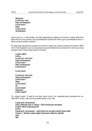 CDTC Centro de Difusão de Tecnologia e Conhecimento Brasil/DF
Botequim
$ read var1 var2
Papo de Botequim
$ echo $var1
Papo
$ echo $var2
de Botequim
Como você viu, o read recebe uma lista separada por espaços em branco e coloca cada item
desta lista em uma variável. Se a quantidade de variáveis for menor que a quantidade de ítens, a
última variável recebe o restante.
Eu disse lista separada por espaços em branco? Agora que você já conhece tudo sobre o $IFS
(Inter Field Separator) que eu te apresentei quando falávamos do comando for, será que ainda
acredita nisso? Vamos testar direto no prompt:
$ oIFS="$IFS"
$ IFS=:
$ read var1 var2 var3
Papo de Botequim
$ echo $var1
Papo de Botequim
$ echo $var2
$ echo $var3
$ read var1 var2 var3
Papo:de:Botequim
$ echo $var1
Papo
$ echo $var2
de
$ echo $var3
Botequim
$ IFS="$oIFS"
Viu, estava furado! O read lê uma lista, assim como o for, separada pelos caracteres da va-
riável $IFS. Então, veja como isso pode facilitar a sua vida:
$ grep julio /etc/passwd
julio:x:500:544:Julio C. Neves - 7070:/home/julio:/bin/bash
$ oIFS="$IFS"# Salvando IFS
$ IFS=:
$ grep julio /etc/passwd | read lname lixo uid gid coment home shell
$ echo -e "$lnamen$uidn$gidn$comentn$homen$shell"
julio
500
104
 