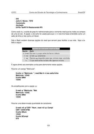 CDTC Centro de Difusão de Tecnologia e Conhecimento Brasil/DF
544
Julio C. Neves - 7070
/home/julio
/bin/bash
$ IFS="$oIFS"# Restaurando IFS
Como você viu, a saída do grep foi redirecionada para o comando read que leu todos os campos
de uma só vez. A opção -e do echo foi usada para que o n new line fosse entendido como um
salto de linha e não como um literal.
Sob o Bash existem diversas opções do read que servem para facilitar a sua vida. Veja a ta-
bela a seguir:
.
E agora direto aos exemplos curtos para demonstrar estas opções.
Para ler um campo "Matrícula":
$ echo -n "Matricula: "; read Mat # -n nao salta linha
Matricula: 12345
$ echo $Mat
12345
Ou simpliﬁcando com a opção -p:
$ read -p "Matricula: "Mat
Matricula: 12345
$ echo $Mat
12345
Para ler uma determinada quantidade de caracteres:
$ read -n5 -p"CEP: "Num ; read -n3 -p- Compl
CEP: 12345-678$
$ echo $Num
12345
$ echo $Compl
678
105
 