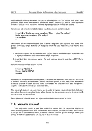 CDTC Centro de Difusão de Tecnologia e Conhecimento Brasil/DF
Neste exemplo ﬁzemos dois read: um para a primeira parte do CEP e outra para o seu com-
plemento, deste modo formatando a entrada de dados. O cifrão ($) após o último algarismo
teclado, é porque o read não tem o new-line implícito por default como o tem o echo.
Para ler que até um determinado tempo se esgote (conhecido como time out):
$ read -t2 -p "Digite seu nome completo: "Nom || echo ’Eta moleza!’
Digite seu nome completo: JEta moleza!
$ echo $Nom
$
Obviamente isto foi uma brincadeira, pois só tinha 3 segundos para digitar o meu nome com-
pleto e só me deu tempo de teclar um J (aquele colado no Eta), mas serviu para mostrar duas
coisas:
1. O comando após o par de barras verticais (||) (o ou lógico, lembra-se?) será executado caso
a digitação não tenha sido concluída no tempo estipulado;
2. A variável Nom permaneceu vazia. Ela será valorada somente quando o <ENTER> for
teclado.
Para ler um dado sem ser exibido na tela:
$ read -sp "Senha: "
Senha: $ echo $REPLY
segredo
Aproveitei um erro para mostrar um macete. Quando escrevi a primeira linha, esqueci de colocar
o nome da variável que iria receber a senha, e só notei quando ia listar o seu valor. Felizmente
a variável $REPLY do Bash, possui a última cadeia lida e me aproveitei disso para não perder a
viagem. Teste você mesmo o que acabei de fazer.
Mas o exemplo que dei, era para mostrar que a opção -s impede o que está sendo teclado de ir
para a tela. Como no exemplo anterior, a falta do new-line fez com que o prompt de comando ($)
permanecesse na mesma linha.
Bem, agora que sabemos ler na tela vejamos como se lê os dados dos arquivos.
11.3 Vamos ler arquivos?
Como eu já havia lhe dito, e você deve se lembrar, o while testa um comando e executa um
bloco de instruções enquanto este comando for bem sucedido. Quando você está lendo um ar-
quivo que lhe dá permissão de leitura, o read só será mal sucedido quando alcançar o EOF (end
of ﬁle), desta forma podemos ler um arquivo de duas maneiras:
106
 
