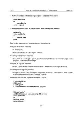 CDTC Centro de Difusão de Tecnologia e Conhecimento Brasil/DF
1 - Redirecionando a entrada do arquivo para o bloco do while assim:
while read Linha
do
echo $Linha
done < arquivo
2 - Redirecionando a saída de um cat para o while, da seguinte maneira:
cat arquivo |
while read Linha
do
echo $Linha
done
Cada um dos processos tem suas vantagens e desvantagens:
Vantagens do primeiro processo:
• É mais rápido;
• Não necessita de um subshell para assisti-lo.
Desvantagem do primeiro processo:
• Em um bloco de instruções grande, o redirecionamento ﬁca pouco visível o que por vezes
prejudica a vizualização do código.
Vantagem do segundo processo:
• Como o nome do arquivo está antes do while, é mais fácil a vizualização do código.
Desvantagens do segundo processo:
• O Pipe (|) chama um subshell para interpretá-lo, tornando o processo mais lento, pesado
e por vezes problemático (veja o exemplo a seguir).
Para ilustrar o que foi dito, veja estes exemplos a seguir:
$ cat readpipe.sh
#!/bin/bash
# readpipe.sh
# Exemplo de read passando arquivo por pipe.
Ultimo="(vazio)"
cat $0 | # Passando o arq. do script ($0) p/ while
while read Linha
do
Ultimo="$Linha"
echo -$Ultimo-"
107
 