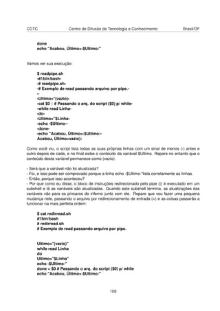 CDTC Centro de Difusão de Tecnologia e Conhecimento Brasil/DF
done
echo "Acabou, Último=:$Ultimo:"
Vamos ver sua execução:
$ readpipe.sh
-#!/bin/bash-
-# readpipe.sh-
-# Exemplo de read passando arquivo por pipe.-
–
-Ultimo="(vazio)-
-cat $0 | # Passando o arq. do script ($0) p/ while-
-while read Linha-
-do-
-Ultimo="$Linha-
-echo -$Ultimo--
-done-
-echo "Acabou, Último=:$Ultimo:-
Acabou, Último=vazio):
Como você viu, o script lista todas as suas próprias linhas com um sinal de menos (-) antes e
outro depois de cada, e no ﬁnal exibe o conteúdo da variável $Ultimo. Repare no entanto que o
conteúdo desta variável permanece como (vazio).
- Será que a variável não foi atualizada?
- Foi, e isso pode ser comprovado porque a linha echo -$Ultimo-"lista corretamente as linhas.
- Então, porque isso aconteceu?
- Por que como eu disse, o bloco de instruções redirecionado pelo pipe (|) é executado em um
subshell e lá as variáveis são atualizadas. Quando este subshell termina, as atualizações das
variáveis vão para os píncaros do inferno junto com ele. Repare que vou fazer uma pequena
mudança nele, passando o arquivo por redirecionamento de entrada (<) e as coisas passarão a
funcionar na mais perfeita ordem:
$ cat redirread.sh
#!/bin/bash
# redirread.sh
# Exemplo de read passando arquivo por pipe.
Ultimo="(vazio)"
while read Linha
do
Ultimo="$Linha"
echo -$Ultimo-"
done < $0 # Passando o arq. do script ($0) p/ while
echo "Acabou, Último=:$Ultimo:"
108
 