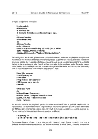 CDTC Centro de Difusão de Tecnologia e Conhecimento Brasil/DF
E veja a sua perfeita execução:
$ redirread.sh
-#!/bin/bash-
-# redirread.sh-
-# Exemplo de read passando arquivo por pipe.-
–
-Ultimo="(vazio)-
-while read Linha-
-do-
-Ultimo="$Linha-
-echo -$Ultimo--
-done < $0 # Passando o arq. do script ($0) p/ while-
-echo "Acabou, Último=:$Ultimo:-
Acabou, Último=:echo "Acabou, Último=:$Ultimo:":
Bem amigos da Rede Shell, para ﬁnalizar o comando read só falta mais um pequeno e importante
macete que vou mostrar utilizando um exemplo prático. Suponha que você queira listar na tela um
arquivo e a cada dez registros esta listagem pararia para que o operador pudesse ler o conteúdo
da tela e ela só voltasse a rolar (scroll) após o operador digitar qualquer tecla. Para não gastar
muito papel (da Linux Magazine), vou fazer esta listagem na horizontal e o meu arquivo (numeros)
tem 30 registros somente com números seqüênciais. Veja:
$ seq 30 > numeros
$ cat 10porpag.sh
#!/bin/bash
# Prg de teste para escrever
# 10 linhas e parar para ler
# Versão 1
while read Num
do
let ContLin++ # Contando...
echo -n "$Num "# -n para nao saltar linha
((ContLin % 10)) > /dev/null || read
done < numeros
Na tentativa de fazer um programa genérico criamos a variável $ContLin (por que na vida real, os
registros não são somente números seqüenciais) e parávamos para ler quando o resto da divisão
por 10 fosse zero (mandando a saída para /dev/null de forma a não aparecer na tela, sujando-a).
Porém, quando fui executar aconteceu o seguinte problema:
$ 10porpag.sh
1 2 3 4 5 6 7 8 9 10 12 13 14 15 16 17 18 19 20 21 23 24 25 26 27 28 29 30
Repare que faltou o número 11 e a listagem não parou no read. O que houve foi que toda a
entrada do loop estava redirecionada do arquivo numeros e desta forma, a leitura foi feita em
109
 