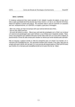 CDTC Centro de Difusão de Tecnologia e Conhecimento Brasil/DF
done < numeros
A mudança substancial feita neste exemplo é com relação à quebra de página, já que ela é
feita a cada quantidade-de-linhas-da-tela (tput lines) menos (-) 3, isto é, se a tela tem 25 linhas,
listará 22 registros e parará para leitura. No comando read-n1 para ler somente um caractere
sem ser, necessariamente, um <ENTER> e a opção -p para dar a mensagem.
- Bem meu amigo, por hoje é só porque acho que você já está de saco cheio...
- Num tô não, pode continuar...
- Se você não estiver eu estou... Mas já que você está tão empolgado com o Shell, vou te deixar
um exercício de apredizagem para você melhorar a sua CDteca que é bastante simples. Rees-
creva o seu programa que cadastra CDs para montar toda a tela com um único echo e depois vá
posicionando à frente de cada campo para receber os valores que serão teclados pelo operador.
Não se esqueça, qualquer dúvida ou falta de companhia para um chope é só mandar um e-
mail para julio.neves@gmail.com. Vou aproveitar também para mandar o meu jabá: diga para os
amigos que quem estiver aﬁm de fazer um curso porreta de programação em Shell (de 40 horas)
que mande um e-mail para julio.neves@tecnohall.com.br para informar-se. Valeu!
111
 