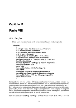 Capítulo 12
Parte VIII
12.1 Funções
- Chico! Agora traz dois chopes, sendo um sem colarinho, para me dar inspiração.
Pergunta ()
{
# A função recebe 3 parâmetros na seguinte ordem:
# $1 - Mensagem a ser dada na tela
# $2 - Valor a ser aceito com resposta default
# $3 - O outro valor aceito
# Supondo que $1=Aceita?, $2=s e $3=n, a linha a
# seguir colocaria em Msg o valor "Aceita? (S/n)"
local Msg="$1 (’echo $2 | tr a-z A-Z’/’echo $3 | tr A-Z a-z’)"
local TamMsg=$#Msg
local Col=$(((TotCols - TamMsg) / 2)) # Centra msg na linha
tput cup $LinhaMesg $Col
echo "$Msg"
tput cup $LinhaMesg $((Col + TamMsg + 1))
read -n1 SN
[ ! $SN ] && SN=$2 # Se vazia coloca default em SN
echo $SN | tr A-Z a-z # A saída de SN será em minúscula
tput cup $LinhaMesg $Col; tput el # Apaga msg da tela
return # Sai da função
}
Como podemos ver, uma função é deﬁnida quando fazemos nome_da_função () e todo o seu
corpo está entre chaves ({}). Assim como conversamos aqui no boteco sobre passagem de pa-
râmetros, as funções os recebem da mesma forma, isto é, são parâmetros posicionais ($1, $2, ...,
$n) e todas as regras que se aplicam à passagem de parâmetros para programas, também valem
para funções, mas é muito importante realçar que os parâmetros passados para um programa
não se confundem com aqueles que este passou para suas funções. Isso signiﬁca, por exemplo,
que o $1 de um script é diferente do $1 de uma de suas funções
Repare que as variáveis $Msg, $TamMsg e $Col são de uso restrito desta rotina, e por isso
112
 