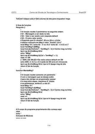 CDTC Centro de Difusão de Tecnologia e Conhecimento Brasil/DF
TotCols?=$(tput cols) # Qtd colunas da tela para enquadrar msgs
# Área de funções
Pergunta ()
{
# A função recebe 3 parâmetros na seguinte ordem:
# $1 - Mensagem a ser dada na tela
# $2 - Valor a ser aceito com resposta default
# $3 - O outro valor aceito
# Supondo que $1=Aceita?, $2=s e $3=n, a linha
# abaixo colocaria em Msg o valor "Aceita? (S/n)"
local Msg="$1 (’echo $2 | tr a-z A-Z’/’echo $3 | tr A-Z a-z’)"
local TamMsg?=$#Msg
local Col=$(((TotCols? - TamMsg?) / 2)) # Centra msg na linha
tput cup $LinhaMesg $Col
echo "$Msg"
tput cup $LinhaMesg $((Col + TamMsg? + 1))
read -n1 SN
[ ! $SN ] && SN=$2 # Se vazia coloca default em SN
echo $SN | tr A-Z a-z # A saída de SN será em minúscula
tput cup $LinhaMesg $Col; tput el # Apaga msg da tela
return # Sai da função
}
function MandaMsg?
{
# A função recebe somente um parâmetro
# com a mensagem que se deseja exibir,
# para não obrigar ao programador passar
# a msg entre aspas, usaremos $* (todos
# os parâmetros, lembra?) e não $1.
local Msg="$*"
local TamMsg?=${#Msg}
local Col=$(((TotCols? - TamMsg?) / 2)) # Centra msg na linha
tput cup $LinhaMesg $Col
echo "$Msg"
read -n1
tput cup $LinhaMesg $Col; tput el # Apaga msg da tela
return # Sai da função
}
# O corpo do programa propriamente dito começa aqui
clear
echo "
Inclusao de Músicas
==== == ===
114
 