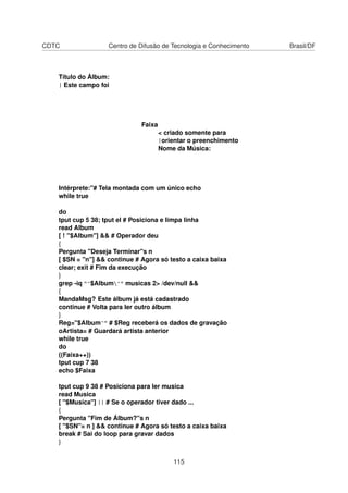 CDTC Centro de Difusão de Tecnologia e Conhecimento Brasil/DF
Título do Álbum:
| Este campo foi
Faixa
< criado somente para
|orientar o preenchimento
Nome da Música:
Intérprete:"# Tela montada com um único echo
while true
do
tput cup 5 38; tput el # Posiciona e limpa linha
read Album
[ ! "$Album"] && # Operador deu
{
Pergunta "Deseja Terminar"s n
[ $SN = "n"] && continue # Agora só testo a caixa baixa
clear; exit # Fim da execução
}
grep -iq "^$Album^" musicas 2> /dev/null &&
{
MandaMsg? Este álbum já está cadastrado
continue # Volta para ler outro álbum
}
Reg="$Album^" # $Reg receberá os dados de gravação
oArtista= # Guardará artista anterior
while true
do
((Faixa++))
tput cup 7 38
echo $Faixa
tput cup 9 38 # Posiciona para ler musica
read Musica
[ "$Musica"] || # Se o operador tiver dado ...
{
Pergunta "Fim de Álbum?"s n
[ "$SN"= n ] && continue # Agora só testo a caixa baixa
break # Sai do loop para gravar dados
}
115
 