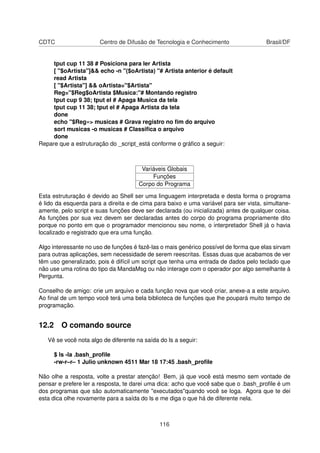 CDTC Centro de Difusão de Tecnologia e Conhecimento Brasil/DF
tput cup 11 38 # Posiciona para ler Artista
[ "$oArtista"]&& echo -n "($oArtista) "# Artista anterior é default
read Artista
[ "$Artista"] && oArtista="$Artista"
Reg="$Reg$oArtista $Musica:"# Montando registro
tput cup 9 38; tput el # Apaga Musica da tela
tput cup 11 38; tput el # Apaga Artista da tela
done
echo "$Reg»> musicas # Grava registro no ﬁm do arquivo
sort musicas -o musicas # Classiﬁca o arquivo
done
Repare que a estruturação do _script_está conforme o gráﬁco a seguir:
Variáveis Globais
Funções
Corpo do Programa
Esta estruturação é devido ao Shell ser uma linguagem interpretada e desta forma o programa
é lido da esquerda para a direita e de cima para baixo e uma variável para ser vista, simultane-
amente, pelo script e suas funções deve ser declarada (ou inicializada) antes de qualquer coisa.
As funções por sua vez devem ser declaradas antes do corpo do programa propriamente dito
porque no ponto em que o programador mencionou seu nome, o interpretador Shell já o havia
localizado e registrado que era uma função.
Algo interessante no uso de funções é fazê-las o mais genérico possível de forma que elas sirvam
para outras aplicações, sem necessidade de serem reescritas. Essas duas que acabamos de ver
têm uso generalizado, pois é difícil um script que tenha uma entrada de dados pelo teclado que
não use uma rotina do tipo da MandaMsg ou não interage com o operador por algo semelhante à
Pergunta.
Conselho de amigo: crie um arquivo e cada função nova que você criar, anexe-a a este arquivo.
Ao ﬁnal de um tempo você terá uma bela biblioteca de funções que lhe poupará muito tempo de
programação.
12.2 O comando source
Vê se você nota algo de diferente na saída do ls a seguir:
$ ls -la .bash_proﬁle
-rw-r–r– 1 Julio unknown 4511 Mar 18 17:45 .bash_proﬁle
Não olhe a resposta, volte a prestar atenção! Bem, já que você está mesmo sem vontade de
pensar e prefere ler a resposta, te darei uma dica: acho que você sabe que o .bash_proﬁle é um
dos programas que são automaticamente "executados"quando você se loga. Agora que te dei
esta dica olhe novamente para a saída do ls e me diga o que há de diferente nela.
116
 