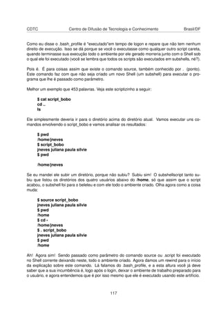CDTC Centro de Difusão de Tecnologia e Conhecimento Brasil/DF
Como eu disse o .bash_proﬁle é "executado"em tempo de logon e repare que não tem nenhum
direito de execução. Isso se dá porque se você o executasse como qualquer outro script careta,
quando terminasse sua execução todo o ambiente por ele gerado morreria junto com o Shell sob
o qual ele foi executado (você se lembra que todos os scripts são executados em subshells, né?).
Pois é. É para coisas assim que existe o comando source, também conhecido por . (ponto).
Este comando faz com que não seja criado um novo Shell (um subshell) para executar o pro-
grama que lhe é passado como parâmetro.
Melhor um exemplo que 453 palavras. Veja este scriptizinho a seguir:
$ cat script_bobo
cd ..
ls
Ele simplesmente deveria ir para o diretório acima do diretório atual. Vamos executar uns co-
mandos envolvendo o script_bobo e vamos analisar os resultados:
$ pwd
/home/jneves
$ script_bobo
jneves juliana paula silvie
$ pwd
/home/jneves
Se eu mandei ele subir um diretório, porque não subiu? Subiu sim! O subshellscript tanto su-
biu que listou os diretórios dos quatro usuários abaixo do /home, só que assim que o script
acabou, o subshell foi para o beleleu e com ele todo o ambiente criado. Olha agora como a coisa
muda:
$ source script_bobo
jneves juliana paula silvie
$ pwd
/home
$ cd -
/home/jneves
$ . script_bobo
jneves juliana paula silvie
$ pwd
/home
Ah! Agora sim! Sendo passado como parâmetro do comando source ou .script foi executado
no Shell corrente deixando neste, todo o ambiente criado. Agora damos um rewind para o início
da explicação sobre este comando. Lá falamos do .bash_proﬁle, e a esta altura você já deve
saber que a sua incumbência é, logo após o login, deixar o ambiente de trabalho preparado para
o usuário, e agora entendemos que é por isso mesmo que ele é executado usando este artifício.
117
 