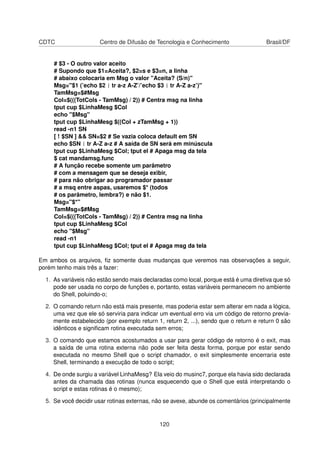 CDTC Centro de Difusão de Tecnologia e Conhecimento Brasil/DF
# $3 - O outro valor aceito
# Supondo que $1=Aceita?, $2=s e $3=n, a linha
# abaixo colocaria em Msg o valor "Aceita? (S/n)"
Msg="$1 (’echo $2 | tr a-z A-Z’/’echo $3 | tr A-Z a-z’)"
TamMsg=$#Msg
Col=$(((TotCols - TamMsg) / 2)) # Centra msg na linha
tput cup $LinhaMesg $Col
echo "$Msg"
tput cup $LinhaMesg $((Col + zTamMsg + 1))
read -n1 SN
[ ! $SN ] && SN=$2 # Se vazia coloca default em SN
echo $SN | tr A-Z a-z # A saída de SN será em minúscula
tput cup $LinhaMesg $Col; tput el # Apaga msg da tela
$ cat mandamsg.func
# A função recebe somente um parâmetro
# com a mensagem que se deseja exibir,
# para não obrigar ao programador passar
# a msq entre aspas, usaremos $* (todos
# os parâmetro, lembra?) e não $1.
Msg="$*"
TamMsg=$#Msg
Col=$(((TotCols - TamMsg) / 2)) # Centra msg na linha
tput cup $LinhaMesg $Col
echo "$Msg"
read -n1
tput cup $LinhaMesg $Col; tput el # Apaga msg da tela
Em ambos os arquivos, ﬁz somente duas mudanças que veremos nas observações a seguir,
porém tenho mais três a fazer:
1. As variáveis não estão sendo mais declaradas como local, porque está é uma diretiva que só
pode ser usada no corpo de funções e, portanto, estas variáveis permanecem no ambiente
do Shell, poluindo-o;
2. O comando return não está mais presente, mas poderia estar sem alterar em nada a lógica,
uma vez que ele só serviria para indicar um eventual erro via um código de retorno previa-
mente estabelecido (por exemplo return 1, return 2, ...), sendo que o return e return 0 são
idênticos e signiﬁcam rotina executada sem erros;
3. O comando que estamos acostumados a usar para gerar código de retorno é o exit, mas
a saída de uma rotina externa não pode ser feita desta forma, porque por estar sendo
executada no mesmo Shell que o script chamador, o exit simplesmente encerraria este
Shell, terminando a execução de todo o script;
4. De onde surgiu a variável LinhaMesg? Ela veio do musinc7, porque ela havia sido declarada
antes da chamada das rotinas (nunca esquecendo que o Shell que está interpretando o
script e estas rotinas é o mesmo);
5. Se você decidir usar rotinas externas, não se avexe, abunde os comentários (principalmente
120
 
