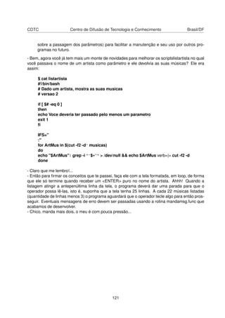 CDTC Centro de Difusão de Tecnologia e Conhecimento Brasil/DF
sobre a passagem dos parâmetros) para facilitar a manutenção e seu uso por outros pro-
gramas no futuro.
- Bem, agora você já tem mais um monte de novidades para melhorar os scriptslistartista no qual
você passava o nome de um artista como parâmetro e ele devolvia as suas músicas? Ele era
assim:
$ cat listartista
#!/bin/bash
# Dado um artista, mostra as suas musicas
# versao 2
if [ $# -eq 0 ]
then
echo Voce deveria ter passado pelo menos um parametro
exit 1
ﬁ
IFS="
:"
for ArtMus in $(cut -f2 -d^ musicas)
do
echo "$ArtMus"| grep -i "^$*~" > /dev/null && echo $ArtMus verb=|= cut -f2 -d
done
- Claro que me lembro!...
- Então para ﬁrmar os conceitos que te passei, faça ele com a tela formatada, em loop, de forma
que ele só termine quando receber um <ENTER> puro no nome do artista. Ahhh! Quando a
listagem atingir a antepenúltima linha da tela, o programa deverá dar uma parada para que o
operador possa lê-las, isto é, suponha que a tela tenha 25 linhas. A cada 22 músicas listadas
(quantidade de linhas menos 3) o programa aguardará que o operador tecle algo para então pros-
seguir. Eventuais mensagens de erro devem ser passadas usando a rotina mandamsg.func que
acabamos de desenvolver.
- Chico, manda mais dois, o meu é com pouca pressão...
121
 