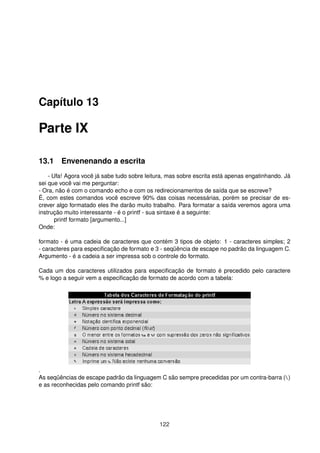 Capítulo 13
Parte IX
13.1 Envenenando a escrita
- Ufa! Agora você já sabe tudo sobre leitura, mas sobre escrita está apenas engatinhando. Já
sei que você vai me perguntar:
- Ora, não é com o comando echo e com os redirecionamentos de saída que se escreve?
É, com estes comandos você escreve 90% das coisas necessárias, porém se precisar de es-
crever algo formatado eles lhe darão muito trabalho. Para formatar a saída veremos agora uma
instrução muito interessante - é o printf - sua sintaxe é a seguinte:
printf formato [argumento...]
Onde:
formato - é uma cadeia de caracteres que contém 3 tipos de objeto: 1 - caracteres simples; 2
- caracteres para especiﬁcação de formato e 3 - seqüência de escape no padrão da linguagem C.
Argumento - é a cadeia a ser impressa sob o controle do formato.
Cada um dos caracteres utilizados para especiﬁcação de formato é precedido pelo caractere
% e logo a seguir vem a especiﬁcação de formato de acordo com a tabela:
.
As seqüências de escape padrão da linguagem C são sempre precedidas por um contra-barra ()
e as reconhecidas pelo comando printf são:
122
 