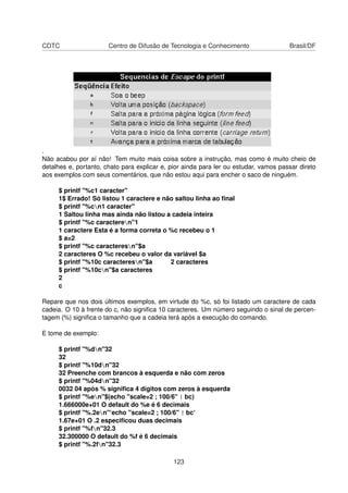 CDTC Centro de Difusão de Tecnologia e Conhecimento Brasil/DF
.
Não acabou por aí não! Tem muito mais coisa sobre a instrução, mas como é muito cheio de
detalhes e, portanto, chato para explicar e, pior ainda para ler ou estudar, vamos passar direto
aos exemplos com seus comentários, que não estou aqui para encher o saco de ninguém.
$ printf "%c1 caracter"
1$ Errado! Só listou 1 caractere e não saltou linha ao ﬁnal
$ printf "%cn1 caracter"
1 Saltou linha mas ainda não listou a cadeia inteira
$ printf "%c caracteren"1
1 caractere Esta é a forma correta o %c recebeu o 1
$ a=2
$ printf "%c caracteresn"$a
2 caracteres O %c recebeu o valor da variável $a
$ printf "%10c caracteresn"$a 2 caracteres
$ printf "%10cn"$a caracteres
2
c
Repare que nos dois últimos exemplos, em virtude do %c, só foi listado um caractere de cada
cadeia. O 10 à frente do c, não signiﬁca 10 caracteres. Um número seguindo o sinal de percen-
tagem (%) signiﬁca o tamanho que a cadeia terá após a execução do comando.
E tome de exemplo:
$ printf "%dn"32
32
$ printf "%10dn"32
32 Preenche com brancos à esquerda e não com zeros
$ printf "%04dn"32
0032 04 após % signiﬁca 4 dígitos com zeros à esquerda
$ printf "%en"$(echo "scale=2 ; 100/6" | bc)
1.666000e+01 O default do %e é 6 decimais
$ printf "%.2en"‘echo "scale=2 ; 100/6" | bc‘
1.67e+01 O .2 especiﬁcou duas decimais
$ printf "%fn"32.3
32.300000 O default do %f é 6 decimais
$ printf "%.2fn"32.3
123
 