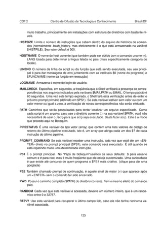 CDTC Centro de Difusão de Tecnologia e Conhecimento Brasil/DF
muito trabalho, principalmente em instalações com estrutura de diretórios com bastante ní-
veis.
HISTSIZE Limita o número de instruções que cabem dentro do arquivo de histórico de coman-
dos (normalmente .bash_history, mas efetivamente é o que está armazenado na variável
$HISTFILE). Seu valor default é 500.
HOSTNAME O nome do host corrente (que também pode ser obtido com o comando uname -n).
LANG Usada para determinar a língua falada no pais (mais especiﬁcamente categoria do
locale).
LINENO O número da linha do script ou da função que está sendo executada, seu uso princi-
pal é para dar mensagens de erro juntamente com as variáveis $0 (nome do programa) e
$FUNCNAME (nome da função em execução)
LOGNAME Armazena o nome de login do usuário.
MAILCHECK Especiﬁca, em segundos, a freqüência que o Shell veriﬁcará a presença de corres-
pondências nos arquivos indicados pela variáveis $MAILPATH ou $MAIL. O tempo padrão é
60 segundos. Uma vez este tempo expirado, o Shell fará esta veriﬁcação antes de exibir o
próximo prompt primário (deﬁnido em $PS1). Se esta variável estiver sem valor ou com um
valor menor ou igual a zero, a veriﬁcação de novas correspondências não serão efetuada.
PATH Caminhos que serão pesquisados para tentar localizar um arquivo especiﬁcado. Como
cada script é um arquivo, caso use o diretório corrente (.) na sua variável $PATH, você não
necessitará de usar o ./scrp para que scrp seja executado. Basta fazer scrp. Este é o modo
que procedo aqui no Botequim.
PIPESTATUS É uma variável do tipo vetor (array) que contém uma lista valores de código de
retorno do último pipeline executado, isto é, um array que abriga cada um dos $? de cada
instrução do último pipeline.
PROMPT_COMMAND Se esta variável receber uma instrução, toda vez que você der um <EN-
TER> direto no prompt principal ($PS1), este comando será executado. É útil quando se
está repetindo muito uma determinada instrução.
PS1 É o prompt principal. No "Papo de Botequim"usamos os seus defaults: $ para usuário
comum e # para root, mas é muito freqüente que ele esteja customizado. Uma curiosidade
é que existe até concurso de quem programa o $PS1 mais criativo. (clique para dar uma
googlada)
PS2 Também chamado prompt de continuação, é aquele sinal de maior (>) que aparece após
um <ENTER> sem o comando ter sido encerrado.
PWD Possui o caminho completo ($PATH) do diretório corrente. Tem o mesmo efeito do comando
pwd.
RANDOM Cada vez que esta variável é acessada, devolve um número inteiro, que é um randô-
mico entre 0 e 32767.
REPLY Use esta variável para recuperar o último campo lido, caso ele não tenha nenhuma va-
riável associada.
125
 
