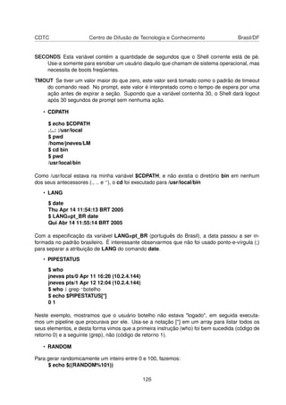 CDTC Centro de Difusão de Tecnologia e Conhecimento Brasil/DF
SECONDS Esta variável contém a quantidade de segundos que o Shell corrente está de pé.
Use-a somente para esnobar um usuário daquilo que chamam de sistema operacional, mas
necessita de boots freqüentes.
TMOUT Se tiver um valor maior do que zero, este valor será tomado como o padrão de timeout
do comando read. No prompt, este valor é interpretado como o tempo de espera por uma
ação antes de expirar a seção. Supondo que a variável contenha 30, o Shell dará logout
após 30 segundos de prompt sem nenhuma ação.
• CDPATH
$ echo $CDPATH
.:..: :/usr/local
$ pwd
/home/jneves/LM
$ cd bin
$ pwd
/usr/local/bin
Como /usr/local estava na minha variável $CDPATH, e não existia o diretório bin em nenhum
dos seus antecessores (., .. e ~), o cd foi executado para /usr/local/bin
• LANG
$ date
Thu Apr 14 11:54:13 BRT 2005
$ LANG=pt_BR date
Qui Abr 14 11:55:14 BRT 2005
Com a especiﬁcação da variável LANG=pt_BR (português do Brasil), a data passou a ser in-
formada no padrão brasileiro. É interessante observarmos que não foi usado ponto-e-vírgula (;)
para separar a atribuição de LANG do comando date.
• PIPESTATUS
$ who
jneves pts/0 Apr 11 16:26 (10.2.4.144)
jneves pts/1 Apr 12 12:04 (10.2.4.144)
$ who | grep ^botelho
$ echo $PIPESTATUS[*]
0 1
Neste exemplo, mostramos que o usuário botelho não estava "logado", em seguida executa-
mos um pipeline que procurava por ele. Usa-se a notação [*] em um array para listar todos os
seus elementos, e desta forma vimos que a primeira instrução (who) foi bem sucedida (código de
retorno 0) e a seguinte (grep), não (código de retorno 1).
• RANDOM
Para gerar randomicamente um inteiro entre 0 e 100, fazemos:
$ echo $((RANDOM%101))
126
 