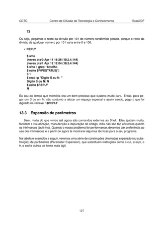 CDTC Centro de Difusão de Tecnologia e Conhecimento Brasil/DF
73
Ou seja, pegamos o resto da divisão por 101 do número randômico gerado, porque o resto da
divisão de qualquer número por 101 varia entre 0 e 100.
• REPLY
$ who
jneves pts/0 Apr 11 16:26 (10.2.4.144)
jneves pts/1 Apr 12 12:04 (10.2.4.144)
$ who | grep ^botelho
$ echo $PIPESTATUS[*]
0 1
$ read -p "Digite S ou N: "
Digite S ou N: N
$ echo $REPLY
N
Eu sou do tempo que memória era um bem precioso que custava muito caro. Então, para pe-
gar um S ou um N, não costumo a alocar um espaço especial e assim sendo, pego o que foi
digitado na variável $REPLY.
13.3 Expansão de parâmetros
Bem, muito do que vimos até agora são comandos externos ao Shell. Eles ajudam muito,
facilitam a visualização, manutenção e depuração do código, mas não são tão eﬁcientes quanto
os intrínsecos (built-ins). Quando o nosso problema for performance, devemos dar preferência ao
uso dos intrínsecos e a partir de agora te mostrarei algumas técnicas para o seu programa.
Na tabela e exemplos a seguir, veremos uma série de construções chamadas expansão (ou subs-
tituição) de parâmetros (Parameter Expansion), que substituem instruções como o cut, o expr, o
tr, o sed e outras de forma mais ágil.
127
 