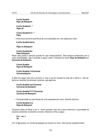 CDTC Centro de Difusão de Tecnologia e Conhecimento Brasil/DF
$ echo $cadeia
Papo de Botequim
$ echo $cadeia%’ ’*
Papo de
$ echo $cadeia%%’ ’*
Papo
• Para trocar primeira ocorrência de uma subcadeia em uma cadeia por outra:
$ echo $cadeia/de/no
Papo no Botequim
$ echo $cadeia/de /
Papo Botequim
Neste caso preste a atenção quando for usar metacaracteres. Eles sempre combinarão com a
maior possibilidade, veja o exemplo a seguir onde a intenção era trocar Papo de Botequim por
Conversa de Botequim:
$ echo $cadeia
Papo de Botequim
$ echo $cadeia/*o/Conversa
Conversatequim
A idéia era pegar tudo até o primeiro o, mas o que foi trocado foi tudo até o último o. Isto po-
deria ser resolvido de diversas maneiras, veja algumas:
$ echo $cadeia/*po/Conversa
Conversa de Botequim
$ echo $cadeia/????/Conversa
Conversa de Botequim
• Trocando todas as ocorrências de uma subcadeia por outra. Quando fazemos:
$ echo $cadeia//o/a
Papa de Batequim
Trocamos todos as letras o por a. Outro exemplo mais útil é para contarmos a quantidade de
arquivos existentes no diretório corrente. Observe a linha a seguir:
$ ls | wc -l
30
Viu? O wc produz um monte de espaços em branco no início. Para tirá-los, podemos fazer:
130
 