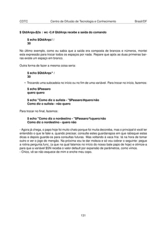 CDTC Centro de Difusão de Tecnologia e Conhecimento Brasil/DF
$ QtdArqs=$(ls | wc -l) # QtdArqs recebe a saída do comando
$ echo $QtdArqs// /
30
No último exemplo, como eu sabia que a saída era composta de brancos e números, montei
esta expressão para trocar todos os espaços por nada. Repare que após as duas primeiras bar-
ras existe um espaço em branco.
Outra forma de fazer a mesma coisa seria:
$ echo $QtdArqs/* /
30
• Trocando uma subcadeia no início ou no ﬁm de uma variável. Para trocar no início, fazemos:
$ echo $Passaro
quero quero
$ echo "Como diz o sulista - "$Passaro/#quero/não
Como diz o sulista - não quero
Para trocar no ﬁnal, fazemos:
$ echo "Como diz o nordestino - "$Passaro/%quero/não
Como diz o nordestino - quero não
- Agora já chega, o papo hoje foi muito chato porque foi muita decoreba, mas o principal é você ter
entendido o que te falei e, quando precisar, consulte estes guardanapos em que rabisquei estas
dicas e depois guarde-os para consultas futuras. Mas voltando à vaca fria: tá na hora de tomar
outro e ver o jogo do mengão. Na próxima vou te dar moleza e só vou cobrar o seguinte: pegue
a rotina pergunta.func, (a que na qual falamos no início do nosso bate papo de hoje) e otimize-a
para que a variável $SN receba o valor default por expansão de parâmetros, como vimos.
- Chico, vê se não esquece de mim e enche meu copo.
131
 