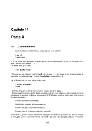 Capítulo 14
Parte X
14.1 O comando eval
- Vou te mostrar um problema que eu duvido que você resolva:
$ var1=3
$ var2=var1
- Te dei estas duas variáveis, e quero que você me diga como eu posso, só me referindo a
$var2, listar o valor de $var1 (3).
- A isso é mole, é só fazer:
echo $’echo $var2’
- Repare que eu coloquei o echo $var2 entre crases ('), que desta forma terá prioridade de
execução e resultará em var1, montando echo$var1 que produzirá 3...
- A é? Então, execute para ver se está correto.
$ echo $’echo $var2’
$var1
- Ué! Que foi que houve? O meu raciocínio parecia bastante lógico...
- O seu raciocínio realmente foi lógico, o problema é que você esqueceu de uma das primeiras
coisas que te falei aqui no Boteco e vou repetir. O Shell usa a seguinte ordem para resolver uma
linha de comandos:
• Resolve os redirecionamentos;
• Substitui as variáveis pelos seus valores;
• Resolve e substitui os meta caracteres;
• Passa a linha já toda esmiuçada para execução.
Desta forma, quando chegou na fase de resolução de variáveis, que como eu disse é anterior
à execução, a única variável existente era $var2 e por isso a tua solução produziu como saída
132
 