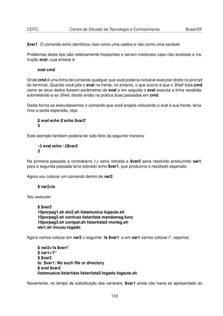 CDTC Centro de Difusão de Tecnologia e Conhecimento Brasil/DF
$var1. O comando echo identiﬁcou isso como uma cadeia e não como uma variável.
Problemas deste tipo são relativamente freqüentes e seriam insolúveis caso não existisse a ins-
trução eval, cuja sintaxe é:
eval cmd
Onde cmd é uma linha de comando qualquer que você poderia inclusive executar direto no prompt
do terminal. Quando você põe o eval na frente, no entanto, o que ocorre é que o Shell trata cmd
como se seus dados fossem parâmetros do eval e em seguida o eval executa a linha recebida,
submetendo-a ao Shell, dando então na prática duas passadas em cmd.
Desta forma se executássemos o comando que você propôs colocando o eval à sua frente, tería-
mos a saída esperada, veja:
$ eval echo $’echo $var2’
3
Este exemplo também poderia ter sido feito da seguinte maneira:
$ eval echo $$var2
3
Na primeira passada a contrabarra () seria retirada e $var2 seria resolvido produzindo var1,
para a segunda passada teria sobrado echo $var1, que produziria o resultado esperado.
Agora vou colocar um comando dentro de var2:
$ var2=ls
Vou executar:
$ $var2
10porpag1.sh alo2.sh listamusica logaute.sh
10porpag2.sh confuso listartista mandamsg.func
10porpag3.sh contpal.sh listartista3 monbg.sh
alo1.sh incusu logado
Agora vamos colocar em var2 o seguinte: ls $var1; e em var1 vamos colocar l*, vejamos:
$ var2=’ls $var1’
$ var1=’l*’
$ $var2
ls: $var1: No such ﬁle or directory
$ eval $var2
listamusica listartista listartista3 logado logaute.sh
Novamente, no tempo de substituição das variáveis, $var1 ainda não havia se apresentado ao
133
 