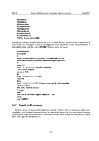 CDTC Centro de Difusão de Tecnologia e Conhecimento Brasil/DF
004 alo1.sh
005 alo2.sh
006 contpal.sh
007 fazmenu.sh
008 logaute.sh
009 monbg.sh
010 readpipe.sh
011 redirread.sh
Informe a opção desejada:
Neste programa seria interessante darmos uma opção de término, e para isso seria necessário a
inclusão de uma linha após o loop de montagem da tela e alterarmos a linha na qual fazemos a
atribuição ﬁnal do valor da variável $CASE. Vejamos como ele ﬁcaria:
$ cat fazmenu
#!/bin/bash
#
# Lista numerando os programas com extensão .sh no
# diretório corrente e executa o escolhido pelo operador
#
clear; i=1
printf "%11st%snn" Opção Programa
CASE=’case $opt in’
for arq in *.sh
do
printf "t%03dt%sn" $i $arq
i=$((i+1))
done
printf "t%dt%snn"999 "Fim do programa"# Linha incluida
CASE="$CASE
999) exit;; # Linha alterada
*) ./erro;;
esac"
read -n3 -p "Informe a opção desejada: "opt
echo
eval "$CASE"
14.2 Sinais de Processos
Existe no Linux uma coisa chamada sinal (signal). Existem diversos sinais que podem ser
mandados para (ou gerados por) processos em execução. Vamos, de agora em diante, dar uma
olhadinha nos sinais mandados para os processos e mais à frente vamos dar uma passada rápida
pelos sinais gerados por processos.
135
 