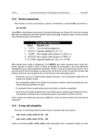CDTC Centro de Difusão de Tecnologia e Conhecimento Brasil/DF
14.3 Sinais assassinos
Para mandar um sinal a um processo, usamos, normalmente, o comando kill, cuja sintaxe é:
kill -sig PID
Onde PID é o identiﬁcador do processo (Process IDentiﬁcation ou Process ID). Além do comando
kill, algumas seqüências de teclas também podem gerar sig. A tabela a seguir mostra os sinais
mais importantes para monitorarmos:
.
Além destes sinais, existe o famigerado -9 ou SIGKILL que, para o processo que o está rece-
bendo, equivale a colocar o dedo no botão de desligar do computador o que seria altamente
indesejável já que muitos programas necessitam "limpar o meio de campo"ao seu término. Se o
seu ﬁnal ocorrer de forma prevista, ou seja se tiver um término normal, é muito fácil de fazer esta
limpeza, porém se o seu programa tiver um ﬁm brusco muita coisa pode ocorrer:
• É possível, que em um determinado espaço de tempo, o seu computador esteja cheio de
arquivos de trabalho inúteis;
• Seu processador poderá ﬁcar atolado de processos zombies e defuncts gerados por pro-
cessos ﬁlhos que perderam os pais;
• É necessário liberar sockets abertos para não deixar os clientes congelados;
• Seus bancos de dados poderão ﬁcar corrompidos porque sistemas gerenciadores de ban-
cos de dados necessitam de um tempo para gravar seus buffers em disco (commit).
Enﬁm, existem mil razões para não usar um kill com o sinal -9 e para monitorar ﬁns anormais de
programas.
14.4 O trap não atrapalha
Para fazer a monitoração descrita acima existe o comando trap cuja sintaxe é:
trap "cmd1; cmd2; cmdn"S1 S2 ... SN
ou
trap ’cmd1; cmd2; cmdn’ S1 S2 ... SN
Onde os comandos cmd1, cmd2, cmdn serão executados caso o programa receba os sinais
136
 
