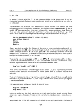 CDTC Centro de Difusão de Tecnologia e Conhecimento Brasil/DF
S1 S2 ... SN.
As aspas (") ou os apóstrofos (') só são necessários caso o trap possua mais de um co-
mando cmd associado. Cada um dos cmd podem ser também uma função interna, uma externa
ou outro script.
Para entender o uso de aspas (") e apóstrofos (') vamos recorrer a um exemplo que trata
um fragmento de um script que faz um ftp para uma máquina remota ($RemoComp), na qual o
usuário é $Fulano, sua senha é $Segredo e vai transmitir o arquivo contido em $Arq. Suponha
ainda que estas quatro variáveis foram recebidas em uma rotina anterior de leitura e que este
script é muito usado por diversas pessoas da instalação. Vejamos este trecho de código:
ftp -ivn $RemoComp « FimFTP » /tmp/$ $ 2» /tmp/$ $
user $Fulano $Segredo
binary
get $Arq
FimFTP
Repare que, tanto as saídas dos diálogos do ftp, como os erros encontrados, estão sendo re-
direcionados para /tmp/$ $, o que é uma construção bastante normal para arquivos temporários
usados em scripts com mais de um usuário, porque $ $ é a variável que contém o número do
processo (PID), que é único, e com este tipo de construção evita-se que dois ou mais usuários
disputem a posse e os direitos sobre o arquivo.
Caso este ftp seja interrompido por um kill ou um <CTRL+C>, certamente deixará lixo no disco.
É exatamente esta a forma como mais se usa o comando trap. Como isto é trecho de um script,
devemos, logo no seu início, como um de seus primeiros comandos, fazer:
trap "rm -f /tmp/$ $ ; exit"0 1 2 3 15
Desta forma, caso houvesse uma interrupção brusca (sinais 1, 2, 3 ou 15) antes do programa
encerrar (no exit dentro do comando trap) ou um ﬁm normal (sinal 0), o arquivo /tmp/$ $ seria
removido.
Caso na linha de comandos do trap não houvesse a instrução exit, ao ﬁnal da execução desta
linha o ﬂuxo do programa retornaria ao ponto em que estava quando recebeu o sinal que originou
a execução deste trap.
Este trap poderia ser subdividido, ﬁcando da seguinte forma:
trap "rm -f /tmp/$ $"0
trap "exit"1 2 3 15
Assim, ao receber um dos sinais o programa terminaria e ao terminar, geraria um sinal 0 que
removeria o arquivo. Caso seu ﬁm seja normal, o sinal também será gerado e o rm será execu-
tado.
Note também que o Shell pesquisa a linha de comandos uma vez quanto o trap é interpretado
137
 