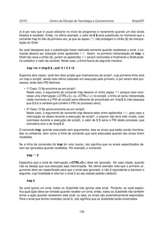 CDTC Centro de Difusão de Tecnologia e Conhecimento Brasil/DF
(e é por isso que é usual colocá-lo no início do programa) e novamente quando um dos sinais
listados é recebido. Então, no último exemplo, o valor de $ $ será substituído no momento que o
comando trap foi lido da primeira vez, já que as aspas (") não protegem o cifrão ($) da interpre-
tação do Shell.
Se você desejasse que a substituição fosse realizada somente quando recebesse o sinal, o co-
mando deveria ser colocado entre apóstrofos ('). Assim, na primeira interpretação do trap, o
Shell não veria o cifrão ($), porém os apóstrofos (') seriam removidos e ﬁnalmente o Shell pode-
ria substituir o valor da variável. Neste caso, a linha ﬁcaria da seguinte maneira:
trap ’rm -f /tmp/$ $ ; exit’ 0 1 2 3 15
Suponha dois casos: você tem dois scripts que chamaremos de script1, cuja primeira linha será
um trap e script2, sendo este último colocado em execução pelo primeiro, e por serem dois pro-
cessos, terão dois PID distintos.
• 1º Caso: O ftp encontra-se em script1:
Neste caso, o argumento do comando trap deveria vir entre aspas (") porque caso ocor-
resse uma interrupção (<CTRL+C> ou <CTRL+>) no script2, a linha só seria interpretada
neste momento e o PID do script2 seria diferente do encontrado em /tmp/$ $ (não esqueça
que $ $ é a variável que contém o PID do processo ativo).
• 2º Caso: O ftp acima encontra-se em script2:
Neste caso, o argumento do comando trap deveria estar entre apóstrofos ('), pois caso a
interrupção se desse durante a execução de script1, o arquivo não teria sido criado, caso
ocorresse durante a execução de script2, o valor de $ $ seria o PID deste processo, que
coincidiria com o de /tmp/$ $.
O comando trap, quando executado sem argumentos, lista os sinais que estão sendo monitora-
dos no ambiente, bem como a linha de comando que será executada quando tais sinais forem
recebidos.
Se a linha de comandos do trap for nula (vazia), isto signiﬁca que os sinais especiﬁcados de-
vem ser ignorados quando recebidos. Por exemplo, o comando:
trap "" 2
Especiﬁca que o sinal de interrupção (<CTRL+C>) deve ser ignorado. No caso citado, quando
não se deseja que sua execução seja interrompida. No último exemplo note que o primeiro ar-
gumento deve ser especiﬁcado para que o sinal seja ignorado, e não é equivalente a escrever o
seguinte, cuja ﬁnalidade é retornar o sinal 2 ao seu estado padrão (default):
trap 2
Se você ignora um sinal, todos os Subshells irão ignorar este sinal. Portanto, se você especi-
ﬁca qual ação deve ser tomada quando receber um sinal, então, todos os Subshells irão também
tomar a ação quando receberem este sinal, ou seja, os sinais são automaticamente exportados.
Para o sinal que temos mostrado (sinal 2), isto signiﬁca que os Subshells serão encerrados.
138
 