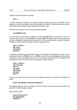 CDTC Centro de Difusão de Tecnologia e Conhecimento Brasil/DF
Suponha que você execute o comando:
trap 2
e, então, execute um Subshell, que tornará a executar outro script como um Subshell. Se for
gerado um sinal de interrupção, este não terá efeito nem sobre o Shell principal nem sobre os
Subshell por ele chamados, já que todos eles ignorarão o sinal.
Outra forma de restaurar um sinal ao seu default é fazendo:
trap � sinal
Em korn shell (ksh) não existe a opção -s do comando read para ler uma senha. O que cos-
tumamos fazer é usar o comando stty com a opção -echo que inibe a escrita na tela até que se
encontre um stty echo para restaurar esta escrita. Então, se estivéssemos usando o interpreta-
dor ksh, a leitura da senha teria que ser feita da seguinte forma:
echo -n "Senha: "
stty -echo
read Senha
stty echo
O problema neste tipo de construção é que caso o operador não soubesse a senha, ele pro-
vavelmente daria um <CTRL+C> ou um <CTRL+> durante a instrução read para descontinuar
o programa e, caso ele agisse desta forma, o que quer que ele escrevesse, não apareceria na
tela do seu terminal. Para evitar que isso aconteça, o melhor a fazer é:
echo -n "Senha: "
trap "stty echo
exit"2 3
stty -echo
read Senha
stty echo
trap 2 3
Para terminar este assunto, abra uma console gráﬁca e escreva no prompt de comando o se-
guinte:
$ trap "echo Mudou o tamanho da janela"28
Em seguida, pegue o mouse e arraste-o de forma a variar o tamanho da janela corrente. Sur-
preso? É o Shell orientado a eventos
Agora escreva assim:
$ trap "echo já era"17
Em seguida faça:
$ sleep 3 &
139
 