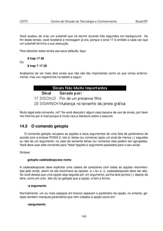 CDTC Centro de Difusão de Tecnologia e Conhecimento Brasil/DF
Você acabou de criar um subshell que irá dormir durante três segundos em background. Ao
ﬁm deste tempo, você receberá a mensagem já era, porque o sinal 17 é emitido a cada vez que
um subshell termina a sua execução.
Para devolver estes sinais aos seus defaults, faça:
$ trap 17 28
Ou
$ trap ? 17 28
Acabamos de ver mais dois sinais que não são tão importantes como os que vimos anterior-
mente, mas vou registrá-los na tabela a seguir:
.
Muito legal este comando, né? Se você descobrir algum caso bacana de uso de sinais, por favor
me informe por e-mail porque é muito rara a literatura sobre o assunto.
14.5 O comando getopts
O comando getopts recupera as opções e seus argumentos de uma lista de parâmetros de
acordo com a sintaxe POSIX.2, isto é, letras (ou números) após um sinal de menos (-) seguidas
ou não de um argumento; no caso de somente letras (ou números) elas podem ser agrupadas.
Você deve usar este comando para "fatiar"opções e argumento passados para o seu script.
Sintaxe:
getopts cadeiadeopcoes nome
A cadeiadeopcoes deve explicitar uma cadeia de caracteres com todas as opções reconheci-
das pelo script, assim se ele reconhece as opções -a =-b= e -c, cadeiadeopcoes deve ser abc.
Se você deseja que uma opção seja seguida por um argumento, ponha dois-pontos (:) depois da
letra, como em a:bc. Isto diz ao getopts que a opção -a tem a forma:
-a argumento
Normalmente, um ou mais espaços em branco separam o parâmetro da opção, no entanto, ge-
topts também manipula parâmetros que vêm colados à opção como em:
-aargumento
140
 