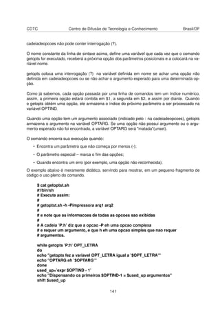 CDTC Centro de Difusão de Tecnologia e Conhecimento Brasil/DF
cadeiadeopcoes não pode conter interrogação (?).
O nome constante da linha de sintaxe acima, deﬁne uma variável que cada vez que o comando
getopts for executado, receberá a próxima opção dos parâmetros posicionais e a colocará na va-
riável nome.
getopts coloca uma interrogação (?) na variável deﬁnida em nome se achar uma opção não
deﬁnida em cadeiadeopcoes ou se não achar o argumento esperado para uma determinada op-
ção.
Como já sabemos, cada opção passada por uma linha de comandos tem um índice numérico,
assim, a primeira opção estará contida em $1, a segunda em $2, e assim por diante. Quando
o getopts obtém uma opção, ele armazena o índice do próximo parâmetro a ser processado na
variável OPTIND.
Quando uma opção tem um argumento associado (indicado pelo : na cadeiadeopcoes), getopts
armazena o argumento na variável OPTARG. Se uma opção não possui argumento ou o argu-
mento esperado não foi encontrado, a variável OPTARG será "matada"(unset).
O comando encerra sua execução quando:
• Encontra um parâmetro que não começa por menos (-);
• O parâmetro especial – marca o ﬁm das opções;
• Quando encontra um erro (por exemplo, uma opção não reconhecida).
O exemplo abaixo é meramente didático, servindo para mostrar, em um pequeno fragmento de
código o uso pleno do comando.
$ cat getoptst.sh
#!/bin/sh
# Execute assim:
#
# getoptst.sh -h -Pimpressora arq1 arq2
#
# e note que as informacoes de todas as opcoes sao exibidas
#
# A cadeia ’P:h’ diz que a opcao -P eh uma opcao complexa
# e requer um argumento, e que h eh uma opcao simples que nao requer
# argumentos.
while getopts ’P:h’ OPT_LETRA
do
echo "getopts fez a variavel OPT_LETRA igual a ’$OPT_LETRA’"
echo "OPTARG eh ’$OPTARG’"
done
used_up=’expr $OPTIND - 1’
echo "Dispensando os primeiros $OPTIND-1 = $used_up argumentos"
shift $used_up
141
 