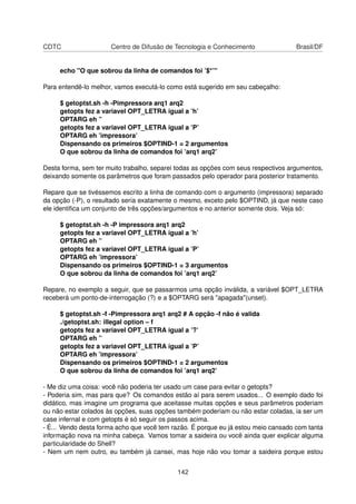 CDTC Centro de Difusão de Tecnologia e Conhecimento Brasil/DF
echo "O que sobrou da linha de comandos foi ’$*’"
Para entendê-lo melhor, vamos executá-lo como está sugerido em seu cabeçalho:
$ getoptst.sh -h -Pimpressora arq1 arq2
getopts fez a variavel OPT_LETRA igual a ’h’
OPTARG eh ”
getopts fez a variavel OPT_LETRA igual a ’P’
OPTARG eh ’impressora’
Dispensando os primeiros $OPTIND-1 = 2 argumentos
O que sobrou da linha de comandos foi ’arq1 arq2’
Desta forma, sem ter muito trabalho, separei todas as opções com seus respectivos argumentos,
deixando somente os parâmetros que foram passados pelo operador para posterior tratamento.
Repare que se tivéssemos escrito a linha de comando com o argumento (impressora) separado
da opção (-P), o resultado seria exatamente o mesmo, exceto pelo $OPTIND, já que neste caso
ele identiﬁca um conjunto de três opções/argumentos e no anterior somente dois. Veja só:
$ getoptst.sh -h -P impressora arq1 arq2
getopts fez a variavel OPT_LETRA igual a ’h’
OPTARG eh ”
getopts fez a variavel OPT_LETRA igual a ’P’
OPTARG eh ’impressora’
Dispensando os primeiros $OPTIND-1 = 3 argumentos
O que sobrou da linha de comandos foi ’arq1 arq2’
Repare, no exemplo a seguir, que se passarmos uma opção inválida, a variável $OPT_LETRA
receberá um ponto-de-interrogação (?) e a $OPTARG será "apagada"(unset).
$ getoptst.sh -f -Pimpressora arq1 arq2 # A opção -f não é valida
./getoptst.sh: illegal option – f
getopts fez a variavel OPT_LETRA igual a ’?’
OPTARG eh ”
getopts fez a variavel OPT_LETRA igual a ’P’
OPTARG eh ’impressora’
Dispensando os primeiros $OPTIND-1 = 2 argumentos
O que sobrou da linha de comandos foi ’arq1 arq2’
- Me diz uma coisa: você não poderia ter usado um case para evitar o getopts?
- Poderia sim, mas para que? Os comandos estão aí para serem usados... O exemplo dado foi
didático, mas imagine um programa que aceitasse muitas opções e seus parâmetros poderiam
ou não estar colados às opções, suas opções também poderiam ou não estar coladas, ia ser um
case infernal e com getopts é só seguir os passos acima.
- É... Vendo desta forma acho que você tem razão. É porque eu já estou meio cansado com tanta
informação nova na minha cabeça. Vamos tomar a saideira ou você ainda quer explicar alguma
particularidade do Shell?
- Nem um nem outro, eu também já cansei, mas hoje não vou tomar a saideira porque estou
142
 