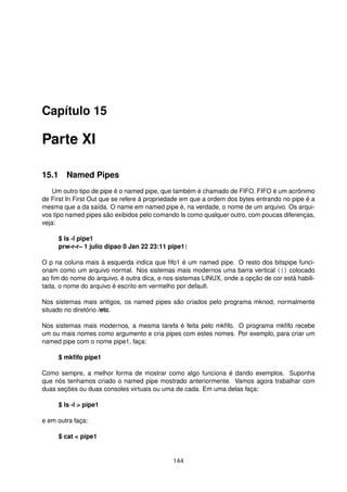 Capítulo 15
Parte XI
15.1 Named Pipes
Um outro tipo de pipe é o named pipe, que também é chamado de FIFO. FIFO é um acrônimo
de First In First Out que se refere à propriedade em que a ordem dos bytes entrando no pipe é a
mesma que a da saída. O name em named pipe é, na verdade, o nome de um arquivo. Os arqui-
vos tipo named pipes são exibidos pelo comando ls como qualquer outro, com poucas diferenças,
veja:
$ ls -l pipe1
prw-r-r– 1 julio dipao 0 Jan 22 23:11 pipe1|
O p na coluna mais à esquerda indica que ﬁfo1 é um named pipe. O resto dos bitspipe funci-
onam como um arquivo normal. Nos sistemas mais modernos uma barra vertical (|) colocado
ao ﬁm do nome do arquivo, é outra dica, e nos sistemas LINUX, onde a opção de cor está habili-
tada, o nome do arquivo é escrito em vermelho por default.
Nos sistemas mais antigos, os named pipes são criados pelo programa mknod, normalmente
situado no diretório /etc.
Nos sistemas mais modernos, a mesma tarefa é feita pelo mkﬁfo. O programa mkﬁfo recebe
um ou mais nomes como argumento e cria pipes com estes nomes. Por exemplo, para criar um
named pipe com o nome pipe1, faça:
$ mkﬁfo pipe1
Como sempre, a melhor forma de mostrar como algo funciona é dando exemplos. Suponha
que nós tenhamos criado o named pipe mostrado anteriormente. Vamos agora trabalhar com
duas seções ou duas consoles virtuais ou uma de cada. Em uma delas faça:
$ ls -l > pipe1
e em outra faça:
$ cat < pipe1
144
 